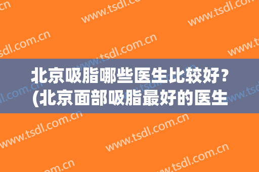 北京吸脂哪些医生比较好？(北京面部吸脂最好的医生)