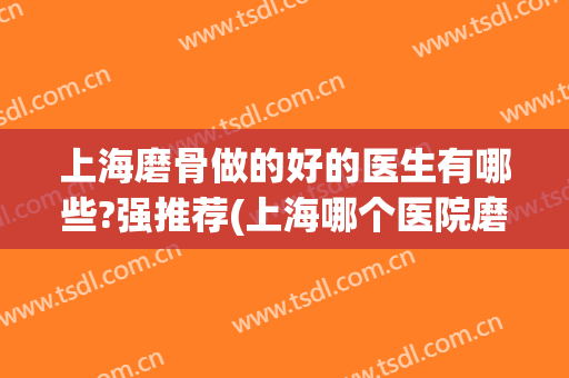 上海磨骨做的好的医生有哪些?强推荐(上海哪个医院磨骨做得好)