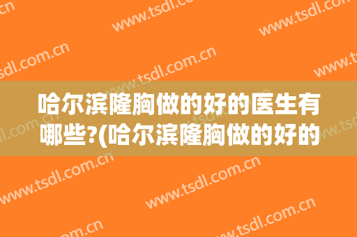 哈尔滨隆胸做的好的医生有哪些?(哈尔滨隆胸做的好的医生有哪些医院)