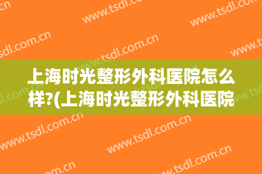 上海时光整形外科医院怎么样?(上海时光整形外科医院在哪里)