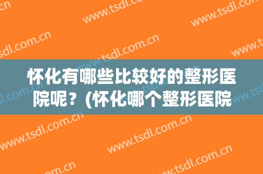 怀化有哪些比较好的整形医院呢？(怀化哪个整形医院好)