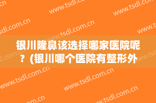 银川隆鼻该选择哪家医院呢？(银川哪个医院有整形外科)