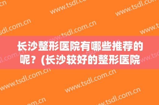 长沙整形医院有哪些推荐的呢？(长沙较好的整形医院)