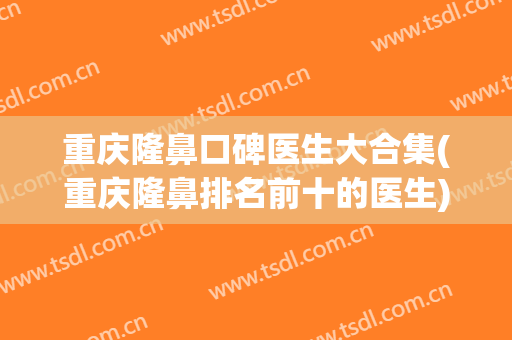 重庆隆鼻口碑医生大合集(重庆隆鼻排名前十的医生)