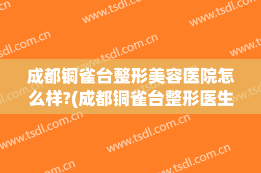 成都铜雀台整形美容医院怎么样?(成都铜雀台整形医生团队)