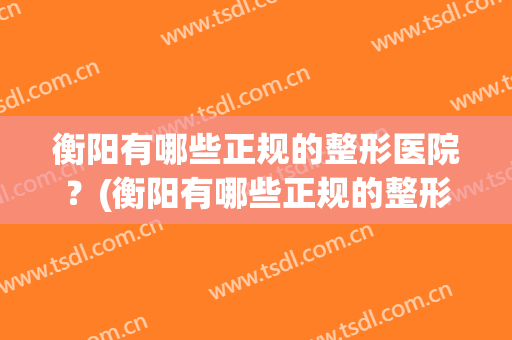 衡阳有哪些正规的整形医院？(衡阳有哪些正规的整形医院医生)