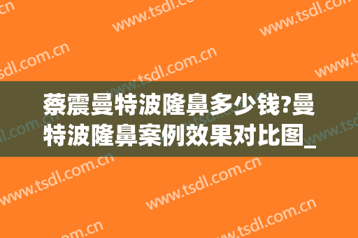 蔡震曼特波隆鼻多少钱?曼特波隆鼻案例效果对比图_四川省医学科学院·四川省人民医院