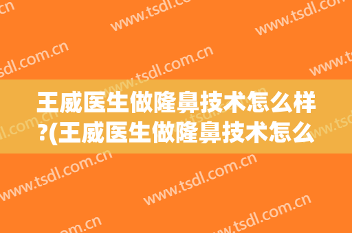 王威医生做隆鼻技术怎么样?(王威医生做隆鼻技术怎么样了)