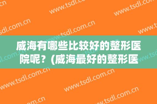 威海有哪些比较好的整形医院呢？(威海最好的整形医院)