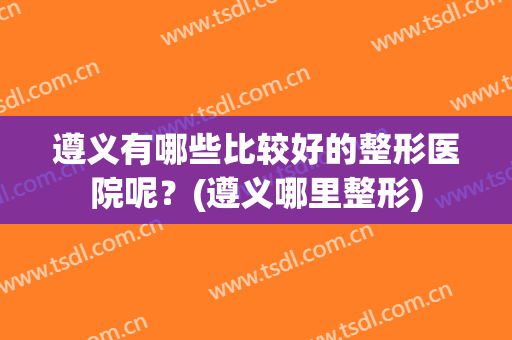 遵义有哪些比较好的整形医院呢？(遵义哪里整形)