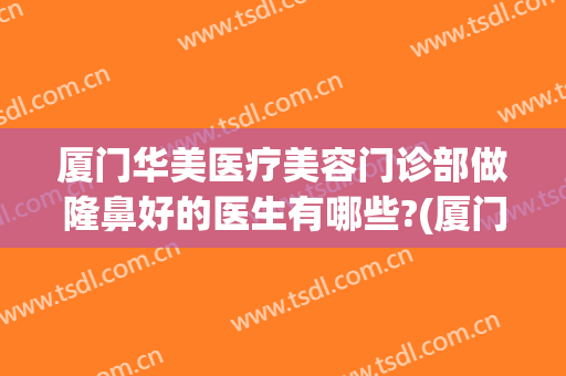 厦门华美医疗美容门诊部做隆鼻好的医生有哪些?(厦门美莱美容整形医院怎么样)