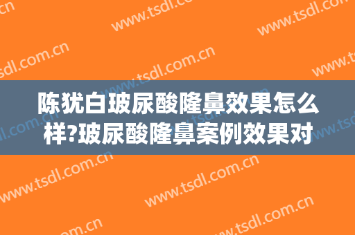 陈犹白玻尿酸隆鼻效果怎么样?玻尿酸隆鼻案例效果对比图_中国人民解放军总医院第一医学中心