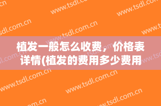 植发一般怎么收费，价格表详情(植发的费用多少费用)