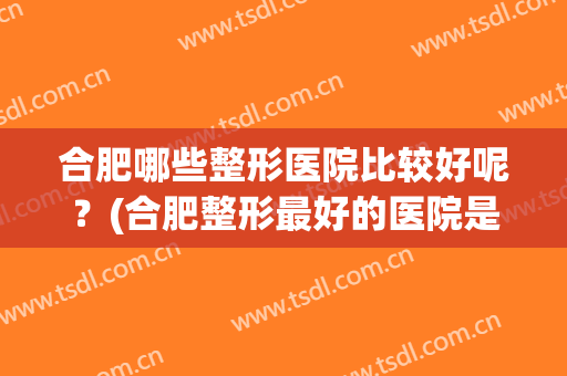 合肥哪些整形医院比较好呢？(合肥整形最好的医院是哪家医院最好的医院)