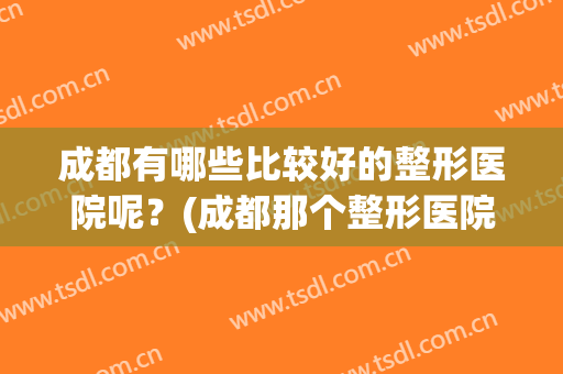 成都有哪些比较好的整形医院呢？(成都那个整形医院好)