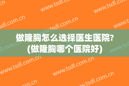 做隆胸怎么选择医生医院?(做隆胸哪个医院好)