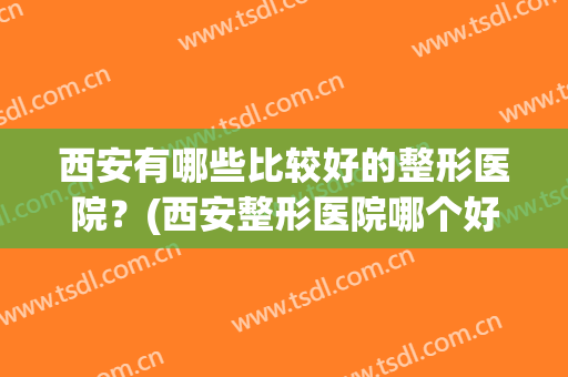 西安有哪些比较好的整形医院？(西安整形医院哪个好)