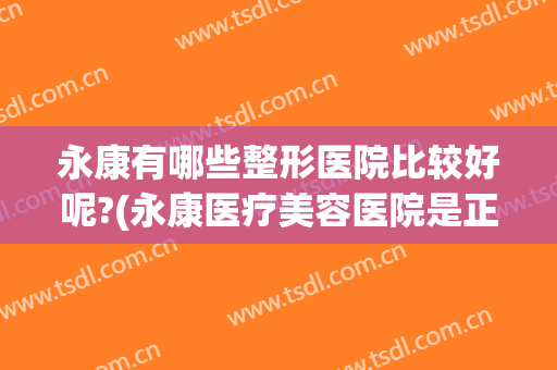 永康有哪些整形医院比较好呢?(永康医疗美容医院是正规医院吗?)