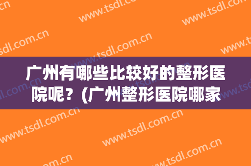 广州有哪些比较好的整形医院呢？(广州整形医院哪家最好)