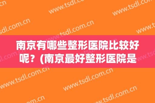 南京有哪些整形医院比较好呢？(南京最好整形医院是哪家)