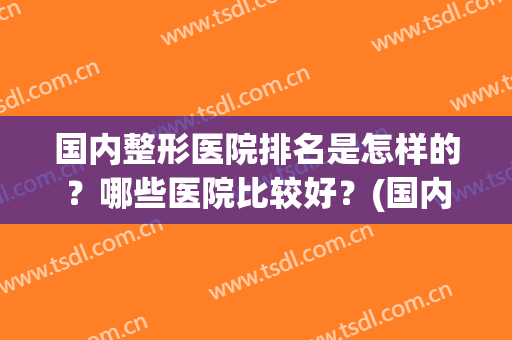 国内整形医院排名是怎样的？哪些医院比较好？(国内最好整形医院排名)