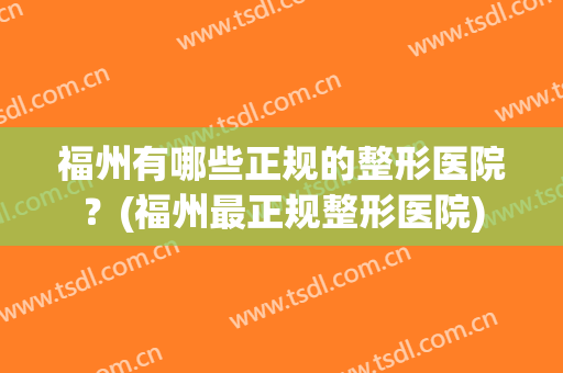 福州有哪些正规的整形医院？(福州最正规整形医院)