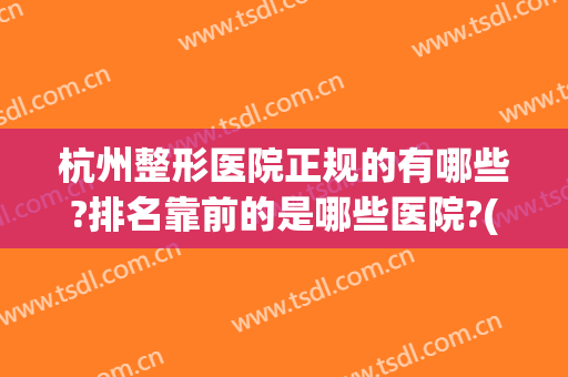 杭州整形医院正规的有哪些?排名靠前的是哪些医院?(杭州排名前三的整形医院)