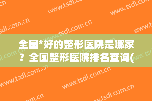 全国*好的整形医院是哪家？全国整形医院排名查询(全国整形医院哪家好些)