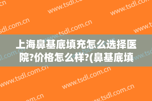 上海鼻基底填充怎么选择医院?价格怎么样?(鼻基底填充多少钱效果怎么样)