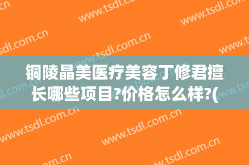 铜陵晶美医疗美容丁修君擅长哪些项目?价格怎么样?(铜陵美容医院)