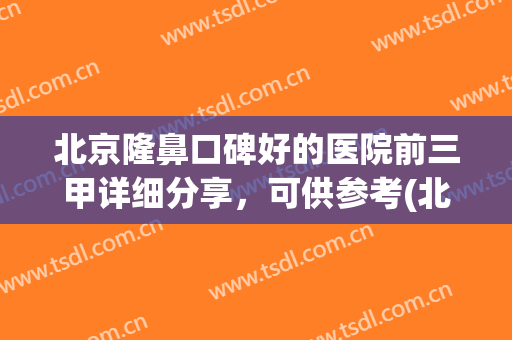 北京隆鼻口碑好的医院前三甲详细分享，可供参考(北京隆鼻医生排名)