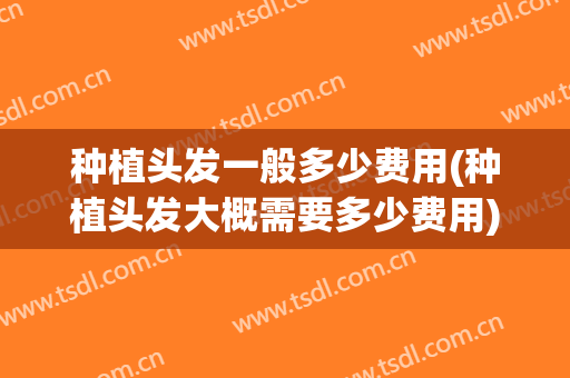 种植头发一般多少费用(种植头发大概需要多少费用)