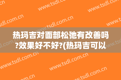 热玛吉对面部松弛有改善吗?效果好不好?(热玛吉可以改善脸部松弛下垂吗)