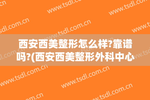 西安西美整形怎么样?靠谱吗?(西安西美整形外科中心怎么样)