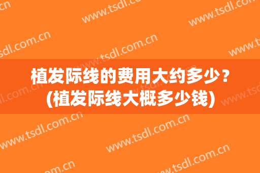 植发际线的费用大约多少？(植发际线大概多少钱)