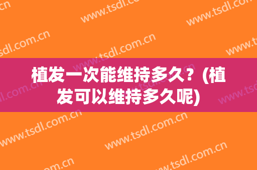 植发一次能维持多久？(植发可以维持多久呢)