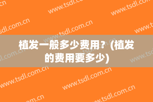 植发一般多少费用？(植发的费用要多少)