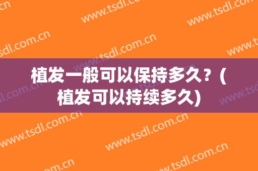 植发一般可以保持多久？(植发可以持续多久)