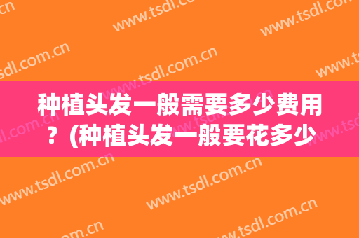 种植头发一般需要多少费用？(种植头发一般要花多少钱)