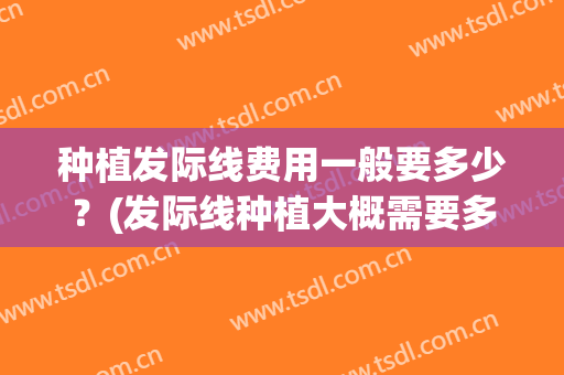 种植发际线费用一般要多少？(发际线种植大概需要多少钱)