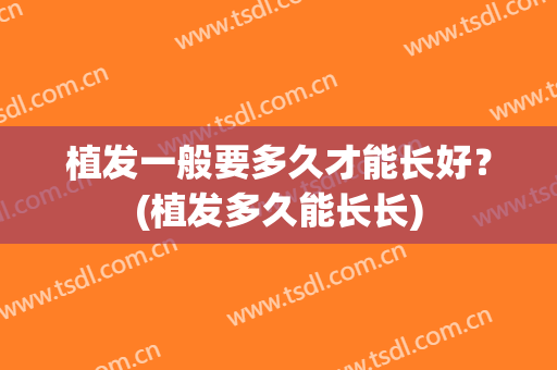 植发一般要多久才能长好？(植发多久能长长)
