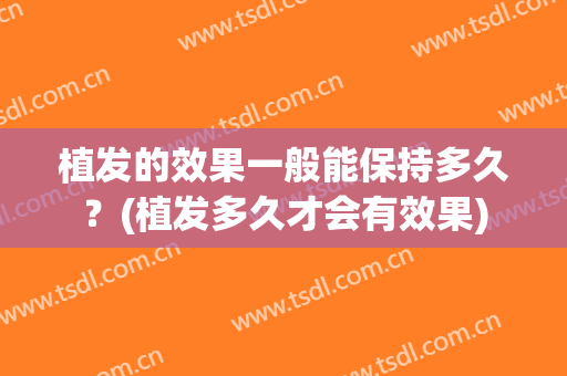 植发的效果一般能保持多久？(植发多久才会有效果)