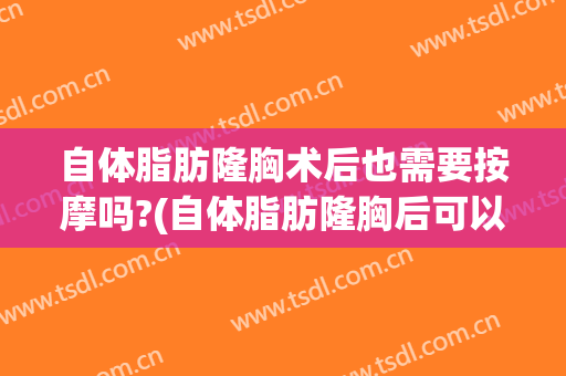 自体脂肪隆胸术后也需要按摩吗?(自体脂肪隆胸后可以按摩吗)