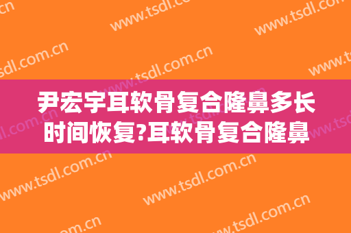 尹宏宇耳软骨复合隆鼻多长时间恢复?耳软骨复合隆鼻案例效果对比图_首都医科大学附属北京世纪坛医院