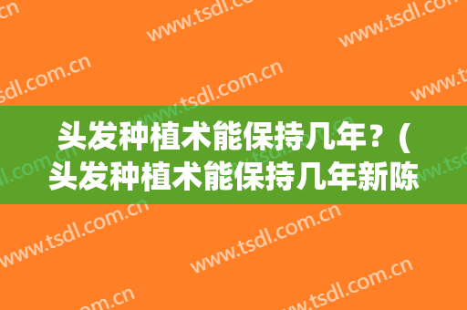 头发种植术能保持几年？(头发种植术能保持几年新陈代谢)