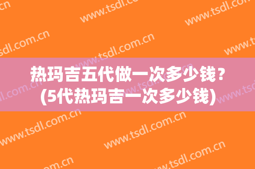 热玛吉五代做一次多少钱？(5代热玛吉一次多少钱)