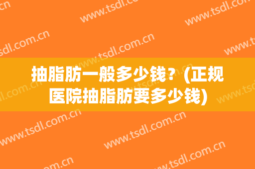 抽脂肪一般多少钱？(正规医院抽脂肪要多少钱)