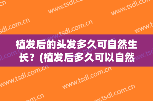 植发后的头发多久可自然生长？(植发后多久可以自然)