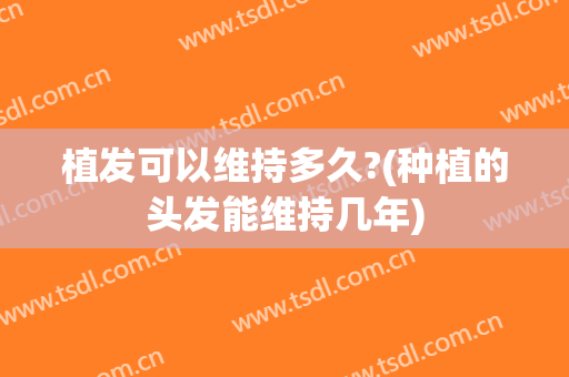 植发可以维持多久?(种植的头发能维持几年)