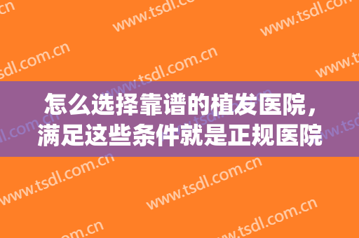 怎么选择靠谱的植发医院，满足这些条件就是正规医院。(植发要去正规医院吗)